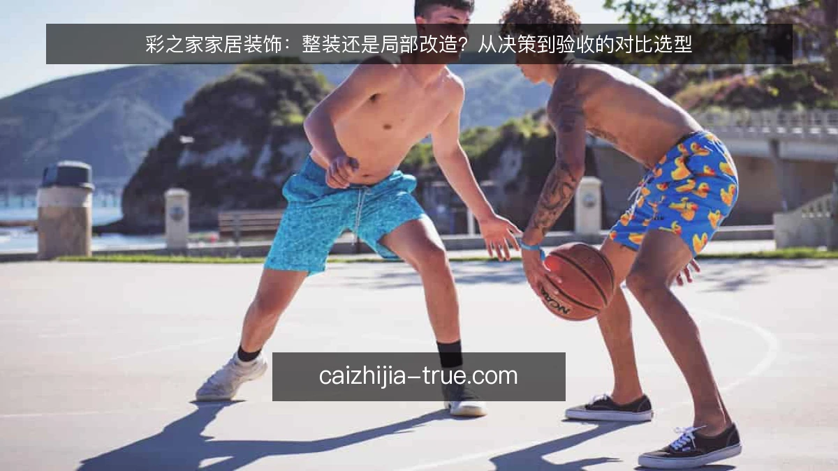 彩之家家居装饰：整装还是局部改造？从决策到验收的对比选型